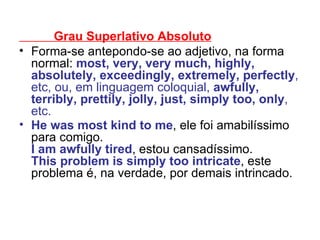 Grau Superlativo Absoluto Forma-se antepondo-se ao adjetivo, na forma normal:  most, very, very much, highly, absolutely, exceedingly, extremely, perfectly , etc, ou, em linguagem coloquial,  awfully, terribly, prettily, jolly, just, simply too, only , etc. He was most kind to me , ele foi amabilíssimo para comigo. I am awfully tired , estou cansadíssimo. This problem is simply too intricate , este problema é, na verdade, por demais intrincado.   