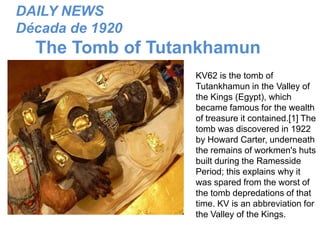 DAILY NEWS
Década de 1920

The Tomb of Tutankhamun
KV62 is the tomb of
Tutankhamun in the Valley of
the Kings (Egypt), which
became famous for the wealth
of treasure it contained.[1] The
tomb was discovered in 1922
by Howard Carter, underneath
the remains of workmen's huts
built during the Ramesside
Period; this explains why it
was spared from the worst of
the tomb depredations of that
time. KV is an abbreviation for
the Valley of the Kings.

 