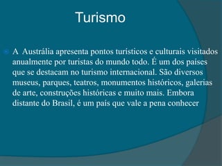 Turismo
 A Austrália apresenta pontos turísticos e culturais visitados
anualmente por turistas do mundo todo. É um dos países
que se destacam no turismo internacional. São diversos
museus, parques, teatros, monumentos históricos, galerias
de arte, construções históricas e muito mais. Embora
distante do Brasil, é um país que vale a pena conhecer
 