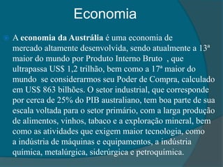 Economia
 A economia da Austrália é uma economia de
mercado altamente desenvolvida, sendo atualmente a 13ª
maior do mundo por Produto Interno Bruto , que
ultrapassa US$ 1,2 trilhão, bem como a 17ª maior do
mundo se considerarmos seu Poder de Compra, calculado
em US$ 863 bilhões. O setor industrial, que corresponde
por cerca de 25% do PIB australiano, tem boa parte de sua
escala voltada para o setor primário, com a larga produção
de alimentos, vinhos, tabaco e a exploração mineral, bem
como as atividades que exigem maior tecnologia, como
a indústria de máquinas e equipamentos, a indústria
química, metalúrgica, siderúrgica e petroquímica.
 