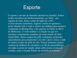Esporte
 O esporte é um tipo de obsessão nacional na Austrália. Somos
ávidos torcedores do futebol australiano, ou ‘footy’, que
engloba de tudo, desde a união de rúgbi até a AFL,
exclusivamente australiana. Jogamos cricket em quintais e
praias durante todo o verão e saímos aos milhares para assistir à
competição no Boxing Day, o dia seguinte ao Natal, no MCG
de Melbourne. O verão também é a estação em que nos
tornamos comentaristas amadores do nosso torneio de tênis
Grand Slam. Temos campos de golfe verdejantes, projetados
especialmente para campeonatos em todo o país e somos a sede
de muitos eventos do golfe de elite. Nossas maratonas atraem
centenas de milhares de corredores e os fãs do automobilismo
em todas as partes do mundo sabem sobre nossos eventos de
corridas, como o Grande Prêmio da Austrália de Fórmula 1
 