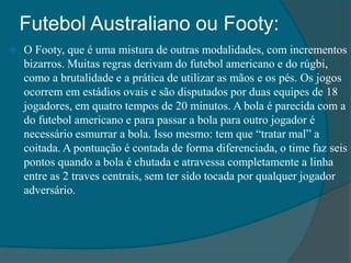 Futebol Australiano ou Footy:
 O Footy, que é uma mistura de outras modalidades, com incrementos
bizarros. Muitas regras derivam do futebol americano e do rúgbi,
como a brutalidade e a prática de utilizar as mãos e os pés. Os jogos
ocorrem em estádios ovais e são disputados por duas equipes de 18
jogadores, em quatro tempos de 20 minutos. A bola é parecida com a
do futebol americano e para passar a bola para outro jogador é
necessário esmurrar a bola. Isso mesmo: tem que “tratar mal” a
coitada. A pontuação é contada de forma diferenciada, o time faz seis
pontos quando a bola é chutada e atravessa completamente a linha
entre as 2 traves centrais, sem ter sido tocada por qualquer jogador
adversário.
 