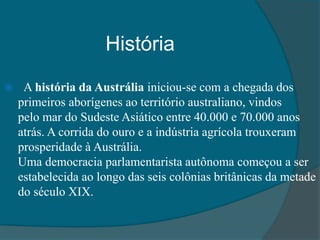 História
 A história da Austrália iniciou-se com a chegada dos
primeiros aborígenes ao território australiano, vindos
pelo mar do Sudeste Asiático entre 40.000 e 70.000 anos
atrás. A corrida do ouro e a indústria agrícola trouxeram
prosperidade à Austrália.
Uma democracia parlamentarista autônoma começou a ser
estabelecida ao longo das seis colônias britânicas da metade
do século XIX.
 