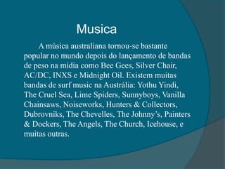 Musica
A música australiana tornou-se bastante
popular no mundo depois do lançamento de bandas
de peso na mídia como Bee Gees, Silver Chair,
AC/DC, INXS e Midnight Oil. Existem muitas
bandas de surf music na Austrália: Yothu Yindi,
The Cruel Sea, Lime Spiders, Sunnyboys, Vanilla
Chainsaws, Noiseworks, Hunters & Collectors,
Dubrovniks, The Chevelles, The Johnny’s, Painters
& Dockers, The Angels, The Church, Icehouse, e
muitas outras.
 