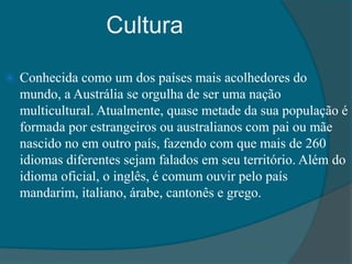 Cultura
 Conhecida como um dos países mais acolhedores do
mundo, a Austrália se orgulha de ser uma nação
multicultural. Atualmente, quase metade da sua população é
formada por estrangeiros ou australianos com pai ou mãe
nascido no em outro país, fazendo com que mais de 260
idiomas diferentes sejam falados em seu território. Além do
idioma oficial, o inglês, é comum ouvir pelo país
mandarim, italiano, árabe, cantonês e grego.
 