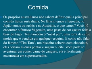Comida
 Os próprios australianos não sabem definir qual a principal
comida típica australiana. No Brasil temos a feijoada, no
Japão temos os sushis e na Austrália, o que temos? Você irá
encontrar o famoso Vegemite, uma pasta de cor escura feita a
base de trigo. Tem também o “meat pie”, uma torta de carne
moída que é vendida em qualquer esquina. E como não falar
do famoso “Tim Tam”, um biscoito coberto com chocolate,
eles cortam as duas pontas e sugam o leite. Você pode se
aventurar em comer carne de canguru, ela é facilmente
encontrada em supermercados.
 