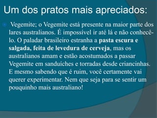 Um dos pratos mais apreciados:
 Vegemite; o Vegemite está presente na maior parte dos
lares australianos. É impossível ir até lá e não conhecê-
lo. O paladar brasileiro estranha a pasta escura e
salgada, feita de levedura de cerveja, mas os
australianos amam e estão acostumados a passar
Vegemite em sanduíches e torradas desde criancinhas.
E mesmo sabendo que é ruim, você certamente vai
querer experimentar. Nem que seja para se sentir um
pouquinho mais australiano!
 