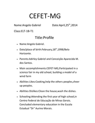 CEFET-MG
Name:Angelo Gabriel Date:April,25th
,2014
Class:ELT-1B-T1
Title:Profile
• Name:Angelo Gabriel.
• Date/place of birth:February,18th
,1998/Belo
Horizonte.
• Parents:Adirley Gabriel and Conceição Aparecida M.
dos Santos.
• Main accomplishments:CEFET-MG,Participated in a
science fair in my old school, building a model of a
wind farm
• Abilities Likes:Cooking,help the others peoples,cheer
up peoples.
• Abilities Dislikes:Clean the house,wash the dishes.
• Schooling:Attending the first year of high school,in
Centro Federal de Educação de Minas Gerais.
Concluded elementary education in the Escola
Estadual "Dr" Aurino Morais.
 