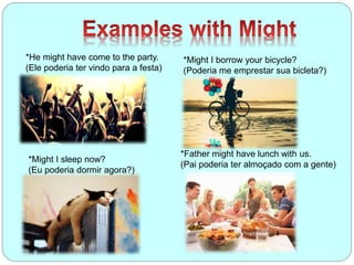 *He might have come to the party.
(Ele poderia ter vindo para a festa)
*Might I borrow your bicycle?
(Poderia me emprestar sua bicleta?)
*Father might have lunch with us.
(Pai poderia ter almoçado com a gente)
*Might I sleep now?
(Eu poderia dormir agora?)
 