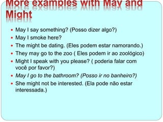  May I say something? (Posso dizer algo?)
 May I smoke here?
 The might be dating. (Eles podem estar namorando.)
 They may go to the zoo ( Eles podem ir ao zoológico)
 Might I speak with you please? ( poderia falar com
você por favor?)
 May I go to the bathroom? (Posso ir no banheiro?)
 She might not be interested. (Ela pode não estar
interessada.)
 
