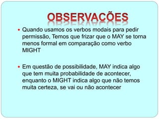  Quando usamos os verbos modais para pedir
permissão, Temos que frizar que o MAY se torna
menos formal em comparação como verbo
MIGHT
 Em questão de possibilidade, MAY indica algo
que tem muita probabilidade de acontecer,
enquanto o MIGHT indica algo que não temos
muita certeza, se vai ou não acontecer
 