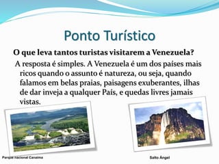 Ponto Turístico
O que leva tantos turistas visitarem a Venezuela?
A resposta é simples. A Venezuela é um dos países mais
ricos quando o assunto é natureza, ou seja, quando
falamos em belas praias, paisagens exuberantes, ilhas
de dar inveja a qualquer País, e quedas livres jamais
vistas.
Parque nacional Canaima Salto Ángel
 