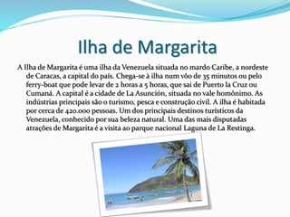 Ilha de Margarita
A Ilha de Margarita é uma ilha da Venezuela situada no mardo Caribe, a nordeste
de Caracas, a capital do país. Chega-se à ilha num vôo de 35 minutos ou pelo
ferry-boat que pode levar de 2 horas a 5 horas, que sai de Puerto la Cruz ou
Cumaná. A capital é a cidade de La Asunción, situada no vale homônimo. As
indústrias principais são o turismo, pesca e construção civil. A ilha é habitada
por cerca de 420.000 pessoas. Um dos principais destinos turísticos da
Venezuela, conhecido por sua beleza natural. Uma das mais disputadas
atrações de Margarita é a visita ao parque nacional Laguna de La Restinga.
 