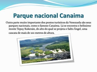 Parque nacional Canaima
Outra parte muito importante dos pontos turísticos da Venezuela são seus
parques nacionais, como o famoso Canaíma. Lá se encontra o belíssimo
monte Tepuy Kukenán, do alto do qual se projeta o Salto Ángel, uma
cascata de mais de 100 metros de altura.
 