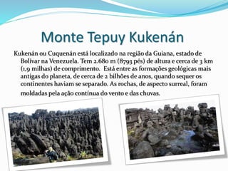 Monte Tepuy Kukenán
Kukenán ou Cuquenán está localizado na região da Guiana, estado de
Bolívar na Venezuela. Tem 2.680 m (8793 pés) de altura e cerca de 3 km
(1,9 milhas) de comprimento. Está entre as formações geológicas mais
antigas do planeta, de cerca de 2 bilhões de anos, quando sequer os
continentes haviam se separado. As rochas, de aspecto surreal, foram
moldadas pela ação contínua do vento e das chuvas.
 