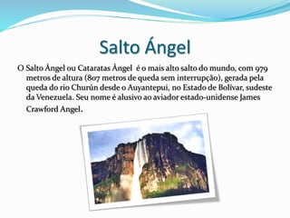 Salto Ángel
O Salto Ángel ou Cataratas Ángel é o mais alto salto do mundo, com 979
metros de altura (807 metros de queda sem interrupção), gerada pela
queda do rio Churún desde o Auyantepui, no Estado de Bolívar, sudeste
da Venezuela. Seu nome é alusivo ao aviador estado-unidense James
Crawford Angel.
 