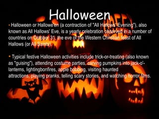 Halloween
• Halloween or Hallowe'en (a contraction of "All Hallows' Evening"), also
known as All Hallows' Eve, is a yearly celebration observed in a number of
countries on October 31, the eve of the Western Christian feast of All
Hallows (or All Saints).

• Typical festive Halloween activities include trick-or-treating (also known
as "guising"), attending costume parties, carving pumpkins into jack-o'-
lanterns, lightingbonfires, apple bobbing, visiting haunted
attractions, playing pranks, telling scary stories, and watching horror films.
 