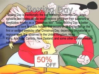 • Boxing Day is traditionally the day following Christmas Day, when
servants and trades people would receive gifts from their superiors or
employers, known as a "Christmas box". Today, Boxing Day is better
known as a bank or public holiday that occurs on 26 December, or the
first or second weekday after Christmas Day, depending on national or
regional laws. It is observed in the United Kingdom, Hong
Kong, Australia, Canada, New Zealand, and some other Commonwealth
nations..
 