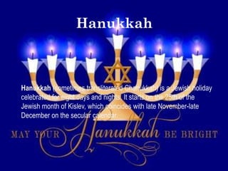 Hanukkah



Hanukkah (sometimes transliterated Chanukkah) is a Jewish holiday
celebrated for eight days and nights. It starts on the 25th of the
Jewish month of Kislev, which coincides with late November-late
December on the secular calendar.
 