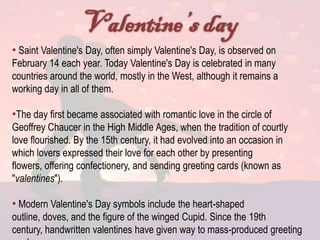 • Saint Valentine's Day, often simply Valentine's Day, is observed on
February 14 each year. Today Valentine's Day is celebrated in many
countries around the world, mostly in the West, although it remains a
working day in all of them.

•The day first became associated with romantic love in the circle of
Geoffrey Chaucer in the High Middle Ages, when the tradition of courtly
love flourished. By the 15th century, it had evolved into an occasion in
which lovers expressed their love for each other by presenting
flowers, offering confectionery, and sending greeting cards (known as
"valentines").

• Modern Valentine's Day symbols include the heart-shaped
outline, doves, and the figure of the winged Cupid. Since the 19th
century, handwritten valentines have given way to mass-produced greeting
 