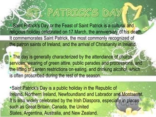 • Saint Patrick's Day or the Feast of Saint Patrick is a cultural and
religious holiday celebrated on 17 March, the anniversary of his death.
It commemorates Saint Patrick, the most commonly recognized of
the patron saints of Ireland, and the arrival of Christianity in Ireland.

• The day is generally characterized by the attendance of church
services, wearing of green attire, public parades and processions, and
the lifting of Lenten restrictions on eating, and drinking alcohol, which
is often proscribed during the rest of the season.

•Saint Patrick's Day is a public holiday in the Republic of
Ireland, Northern Ireland, Newfoundland and Labrador and Montserrat.
It is also widely celebrated by the Irish Diaspora, especially in places
such as Great Britain, Canada, the United
States, Argentina, Australia, and New Zealand.
 