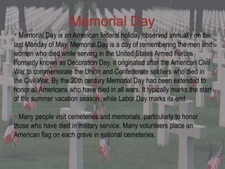 Memorial Day
• Memorial Day is an American federal holiday observed annually on the
last Monday of May. Memorial Day is a day of remembering the men and
women who died while serving in the United States Armed Forces
Formerly known as Decoration Day, it originated after the American Civil
War to commemorate the Union and Confederate soldiers who died in
the Civil War. By the 20th century Memorial Day had been extended to
honor all Americans who have died in all wars. It typically marks the start
of the summer vacation season, while Labor Day marks its end.

• Many people visit cemeteries and memorials, particularly to honor
those who have died in military service. Many volunteers place an
American flag on each grave in national cemeteries.
 