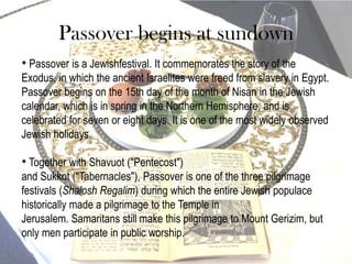 Passover begins at sundown
• Passover is a Jewishfestival. It commemorates the story of the
Exodus, in which the ancient Israelites were freed from slavery in Egypt.
Passover begins on the 15th day of the month of Nisan in the Jewish
calendar, which is in spring in the Northern Hemisphere, and is
celebrated for seven or eight days. It is one of the most widely observed
Jewish holidays.

• Together with Shavuot ("Pentecost")
and Sukkot ("Tabernacles"), Passover is one of the three pilgrimage
festivals (Shalosh Regalim) during which the entire Jewish populace
historically made a pilgrimage to the Temple in
Jerusalem. Samaritans still make this pilgrimage to Mount Gerizim, but
only men participate in public worship.
 