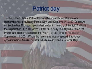 Patriot day
• In the United States, Patriot Day and National Day of Service and
Remembrance (previously Patriot Day, until September 10, 2012) occurs
on September 11 of each year, designated in memory of the 2,977 killed in
the September 11, 2001 terrorist attacks. Initially, the day was called the
Prayer and Remembrance for the Victims of the Terrorist Attacks on
September 11, 2001. When the new name was proposed, it received
opposition from Massachusetts, which already had a Patriots' Day.
 