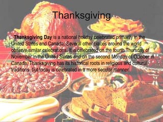Thanksgiving

• Thanksgiving Day is a national holiday celebrated primarily in the
United States and Canada. Several other places around the world
observe similar celebrations. It is celebrated on the fourth Thursday of
November in the United States and on the second Monday of October in
Canada. Thanksgiving has its historical roots in religious and cultural
traditions, but today is celebrated in a more secular manner.
•
 