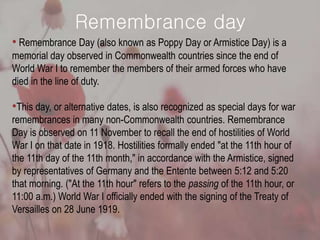 Remembrance day
• Remembrance Day (also known as Poppy Day or Armistice Day) is a
memorial day observed in Commonwealth countries since the end of
World War I to remember the members of their armed forces who have
died in the line of duty.
•This day, or alternative dates, is also recognized as special days for war
remembrances in many non-Commonwealth countries. Remembrance
Day is observed on 11 November to recall the end of hostilities of World
War I on that date in 1918. Hostilities formally ended "at the 11th hour of
the 11th day of the 11th month," in accordance with the Armistice, signed
by representatives of Germany and the Entente between 5:12 and 5:20
that morning. ("At the 11th hour" refers to the passing of the 11th hour, or
11:00 a.m.) World War I officially ended with the signing of the Treaty of
Versailles on 28 June 1919.
 