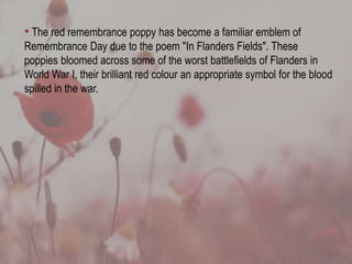 • The red remembrance poppy has become a familiar emblem of
Remembrance Day due to the poem "In Flanders Fields". These
poppies bloomed across some of the worst battlefields of Flanders in
World War I, their brilliant red colour an appropriate symbol for the blood
spilled in the war.
 