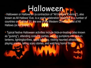 Halloween
• Halloween or Hallowe'en (a contraction of "All Hallows' Evening"), also
known as All Hallows' Eve, is a yearly celebration observed in a number of
countries on October 31, the eve of the Western Christian feast of All
Hallows (or All Saints).
• Typical festive Halloween activities include trick-or-treating (also known
as "guising"), attending costume parties, carving pumpkins into jack-o'-
lanterns, lightingbonfires, apple bobbing, visiting haunted attractions,
playing pranks, telling scary stories, and watching horror films.
 