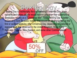 • Boxing Day is traditionally the day following Christmas Day, when
servants and trades people would receive gifts from their superiors or
employers, known as a "Christmas box". Today, Boxing Day is better
known as a bank or public holiday that occurs on 26 December, or the
first or second weekday after Christmas Day, depending on national or
regional laws. It is observed in the United Kingdom, Hong Kong,
Australia, Canada, New Zealand, and some other Commonwealth
nations..
 