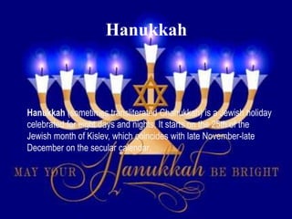 Hanukkah
Hanukkah (sometimes transliterated Chanukkah) is a Jewish holiday
celebrated for eight days and nights. It starts on the 25th of the
Jewish month of Kislev, which coincides with late November-late
December on the secular calendar.
 