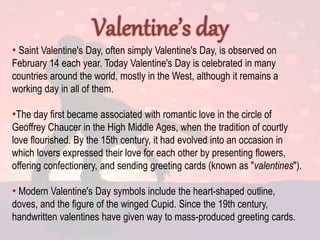 • Saint Valentine's Day, often simply Valentine's Day, is observed on
February 14 each year. Today Valentine's Day is celebrated in many
countries around the world, mostly in the West, although it remains a
working day in all of them.
•The day first became associated with romantic love in the circle of
Geoffrey Chaucer in the High Middle Ages, when the tradition of courtly
love flourished. By the 15th century, it had evolved into an occasion in
which lovers expressed their love for each other by presenting flowers,
offering confectionery, and sending greeting cards (known as "valentines").
• Modern Valentine's Day symbols include the heart-shaped outline,
doves, and the figure of the winged Cupid. Since the 19th century,
handwritten valentines have given way to mass-produced greeting cards.
 