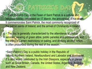 • Saint Patrick's Day or the Feast of Saint Patrick is a cultural and
religious holiday celebrated on 17 March, the anniversary of his death.
It commemorates Saint Patrick, the most commonly recognized of
the patron saints of Ireland, and the arrival of Christianity in Ireland.
• The day is generally characterized by the attendance of church
services, wearing of green attire, public parades and processions, and
the lifting of Lenten restrictions on eating, and drinking alcohol, which
is often proscribed during the rest of the season.
•Saint Patrick's Day is a public holiday in the Republic of
Ireland, Northern Ireland, Newfoundland and Labrador and Montserrat.
It is also widely celebrated by the Irish Diaspora, especially in places
such as Great Britain, Canada, the United States, Argentina, Australia,
and New Zealand.
 