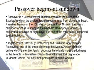 Passover begins at sundown
• Passover is a Jewishfestival. It commemorates the story of the
Exodus, in which the ancient Israelites were freed from slavery in Egypt.
Passover begins on the 15th day of the month of Nisan in the Jewish
calendar, which is in spring in the Northern Hemisphere, and is
celebrated for seven or eight days. It is one of the most widely observed
Jewish holidays.
• Together with Shavuot ("Pentecost") and Sukkot ("Tabernacles"),
Passover is one of the three pilgrimage festivals (Shalosh Regalim)
during which the entire Jewish populace historically made a pilgrimage
to the Temple in Jerusalem. Samaritans still make this pilgrimage
to Mount Gerizim, but only men participate in public worship.
 
