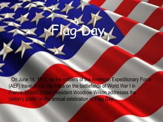 Flag Day
• On June 14, 1917, as the soldiers of the American Expeditionary Force
(AEF) travel to join the Allies on the battlefields of World War I in
France, United States President Woodrow Wilson addresses the
nation's public on the annual celebration of Flag Day.
 