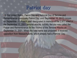 Patriot day
• In the United States, Patriot Day and National Day of Service and
Remembrance (previously Patriot Day, until September 10, 2012) occurs
on September 11 of each year, designated in memory of the 2,977 killed in
the September 11, 2001 terrorist attacks. Initially, the day was called the
Prayer and Remembrance for the Victims of the Terrorist Attacks on
September 11, 2001. When the new name was proposed, it received
opposition from Massachusetts, which already had a Patriots' Day.
 