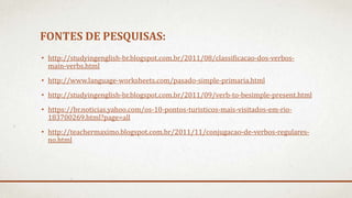 FONTES DE PESQUISAS:
• http://studyingenglish-br.blogspot.com.br/2011/08/classificacao-dos-verbos-
main-verbs.html
• http://www.language-worksheets.com/pasado-simple-primaria.html
• http://studyingenglish-br.blogspot.com.br/2011/09/verb-to-besimple-present.html
• https://br.noticias.yahoo.com/os-10-pontos-turisticos-mais-visitados-em-rio-
183700269.html?page=all
• http://teachermaximo.blogspot.com.br/2011/11/conjugacao-de-verbos-regulares-
no.html
 
