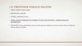 C.E. PROFESSOR HORACIO MACEDO
• PROF.ª JUDDY HOOLLIDAY
• DISCIPLINA: INGLÊS
• TURMA: HM1002/2014
• TEMA: SIMPLE PRESENT DE VERBOS TO BE E DOS OUTROS – SEMELHANÇAS E
DIFERENÇAS
• STUDENTS: Fernanda Rohen, Jéssica Nascimento, Kleisson Costa, Larissa Neves, Matheus
Xavier, Rayssa Santos
 