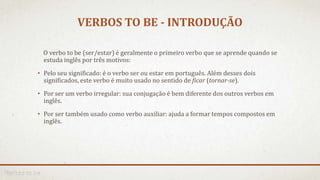 VERBOS TO BE - INTRODUÇÃO
O verbo to be (ser/estar) é geralmente o primeiro verbo que se aprende quando se
estuda inglês por três motivos:
• Pelo seu significado: é o verbo ser ou estar em português. Além desses dois
significados, este verbo é muito usado no sentido de ficar (tornar-se).
• Por ser um verbo irregular: sua conjugação é bem diferente dos outros verbos em
inglês.
• Por ser também usado como verbo auxiliar: ajuda a formar tempos compostos em
inglês.
 