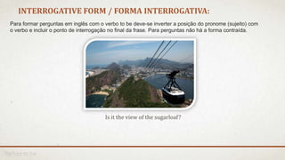 Is it the view of the sugarloaf?
INTERROGATIVE FORM / FORMA INTERROGATIVA:
Para formar perguntas em inglês com o verbo to be deve-se inverter a posição do pronome (sujeito) com
o verbo e incluir o ponto de interrogação no final da frase. Para perguntas não há a forma contraída.
 