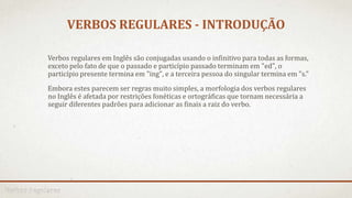 VERBOS REGULARES - INTRODUÇÃO
Verbos regulares em Inglês são conjugadas usando o infinitivo para todas as formas,
exceto pelo fato de que o passado e particípio passado terminam em "ed", o
particípio presente termina em "ing", e a terceira pessoa do singular termina em "s."
Embora estes parecem ser regras muito simples, a morfologia dos verbos regulares
no Inglês é afetada por restrições fonéticas e ortográficas que tornam necessária a
seguir diferentes padrões para adicionar as finais a raiz do verbo.
 