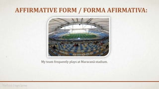 AFFIRMATIVE FORM / FORMA AFIRMATIVA:
My team frequently plays at Maracanã stadium.
 