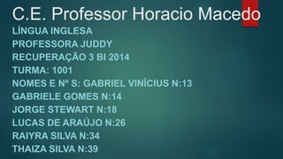 C.E. Professor Horacio Macedo 
LÍNGUA INGLESA 
PROFESSORA JUDDY 
RECUPERAÇÃO 3 BI 2014 
TURMA: 1001 
NOMES E Nº S: GABRIEL VINÍCIUS N:13 
GABRIELE GOMES N:14 
JORGE STEWART N:18 
LUCAS DE ARAÚJO N:26 
RAIYRA SILVA N:34 
THAIZA SILVA N:39 
 