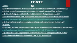 FONTE 
S: 
Frases: 
http://www.mundoeducacao.com/ingles/verbos-modais-may-might-would-parte-iii.htm 
http://www.mundoeducacao.com/ingles/verbos-modais-can-could-parte-ii.htm 
http://maniadeingles.com.br/modal-verbs-verbos-modais-para-que-servem/ 
http://www.englishtown.com.br/blog/gramatica-em-ingles-como-usar-can-may-e-might/ 
http://www.englishexperts.com.br/forum/como-usar-o-may-e-o-might-t594.html 
http://www.shertonenglishpt.com/pt/gramatica/principais-verbos-em-ingles/might 
Imagens : 
http://blogs.lancenet.com.br/madeinusa/2010/08/18/futebol-americano-inspira-campeao-cielo/ 
http://caminhosentrelacados.blogspot.com.br/2011_10_01_archive.html 
http://bibliotecaearte.blogspot.com.br/2011/08/ilustracoes-e-imagens-sobre-livro.html 
http://latemiapetsitter.blogspot.com.br/2013_03_01_archive.html 
