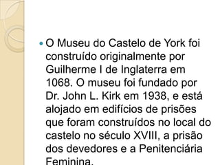 O Museu do Castelo de York foi
construído originalmente por
Guilherme I de Inglaterra em
1068. O museu foi fundado por
Dr. John L. Kirk em 1938, e está
alojado em edifícios de prisões
que foram construídos no local do
castelo no século XVIII, a prisão
dos devedores e a Penitenciária
 