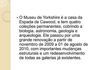    O Museu de Yorkshire é a casa da
    Espada de Cawood, e tem quatro
    coleções permanentes, cobrindo a
    biologia, astronomia, geologia e
    arqueologia. Ele passou por uma
    grande renovação a partir de
    novembro de 2009 a 01 de agosto de
    2010, com importantes mudanças
    estruturais e um redesenvolvimento
    de todas as galerias já existentes.
 