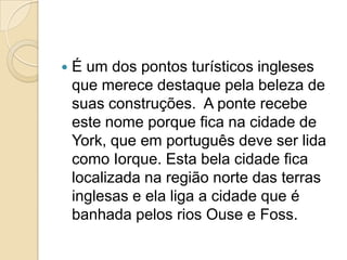    É um dos pontos turísticos ingleses
    que merece destaque pela beleza de
    suas construções. A ponte recebe
    este nome porque fica na cidade de
    York, que em português deve ser lida
    como Iorque. Esta bela cidade fica
    localizada na região norte das terras
    inglesas e ela liga a cidade que é
    banhada pelos rios Ouse e Foss.
 